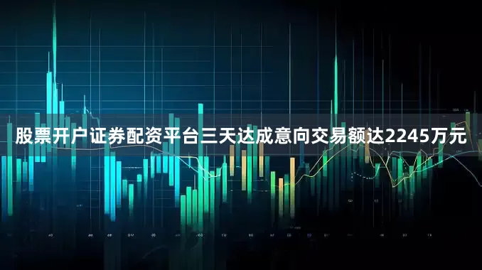 股票开户证券配资平台三天达成意向交易额达2245万元