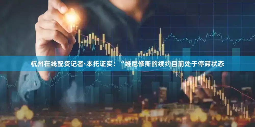 杭州在线配资记者·本托证实：“维尼修斯的续约目前处于停滞状态