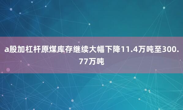 a股加杠杆原煤库存继续大幅下降11.4万吨至300.77万吨