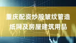 重庆配资炒股皱纹管造纸网及房屋建筑用品