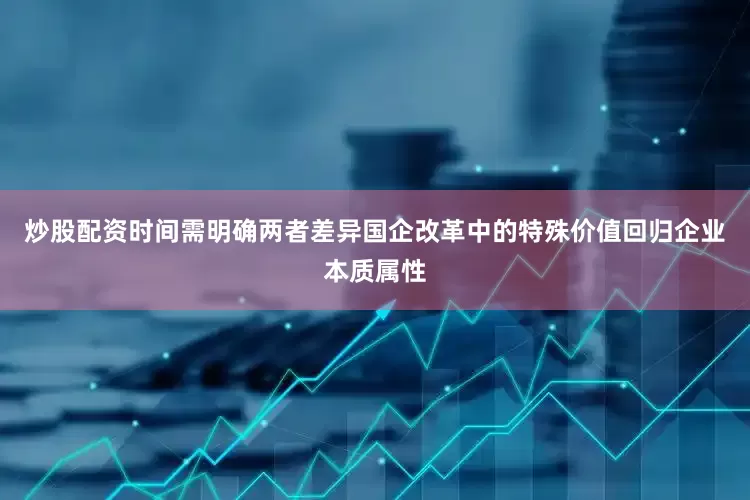炒股配资时间需明确两者差异国企改革中的特殊价值回归企业本质属性
