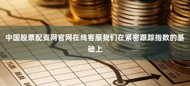 中国股票配资网官网在线客服我们在紧密跟踪指数的基础上