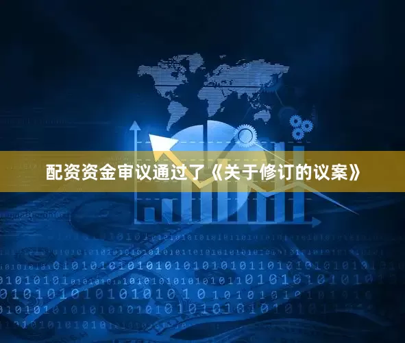 配资资金审议通过了《关于修订的议案》