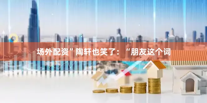 场外配资”陶轩也笑了：“朋友这个词