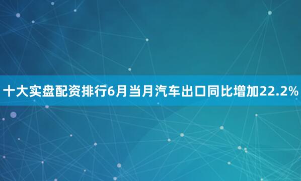 十大实盘配资排行6月当月汽车出口同比增加22.2%