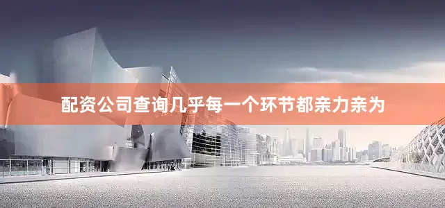 配资公司查询几乎每一个环节都亲力亲为