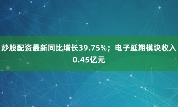 炒股配资最新同比增长39.75%；电子延期模块收入0.45亿元