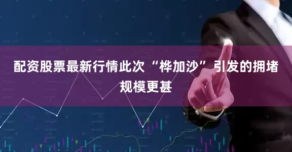 配资股票最新行情此次 “桦加沙” 引发的拥堵规模更甚